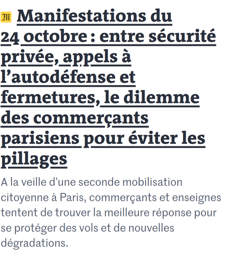 Titre du Monde : Manifestations du 24 octobre : entre sécurité privée, appels à l’autodéfense et fermetures, le dilemme des commerçants parisiens pour éviter les pillages
A la veille d’une seconde mobilisation citoyenne à Paris, commerçants et enseignes tentent de trouver la meilleure réponse pour se protéger des vols et de nouvelles dégradations.