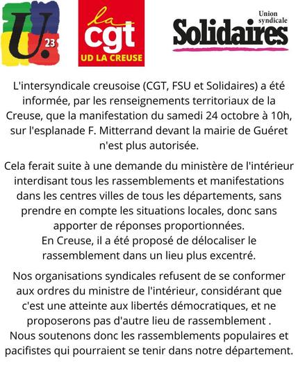 L'intersyndicale creusoise (CGT, FSU et Solidaires) a été
informée, par les renseignements territoriaux de la
Creuse, que la manifestation du samedi 24 octobre a 10h,
sur l'esplanade F. Mitterrand devant la mairie de Guéret
n'est plus autorisée.

Cela ferait suite a une demande du ministére de l'intérieur
interdisant tous les rassemblements et manifestations
dans les centres villes de tous les départements, sans
prendre en compte les situations locales, donc sans
apporter de réponses proportionnées.
En Creuse, il a été proposé de délocaliser le
rassemblement dans un lieu plus excentré.

Nos organisations syndicales refusent de se conformer
aux ordres du ministre de l'intérieur, considérant que
c'est une atteinte aux libertés démocratiques, et ne
proposerons pas d'autre lieu de rassemblement.
Nous soutenons donc les rassemblements populaires et
pacifistes qui pourraient se tenir dans notre département.