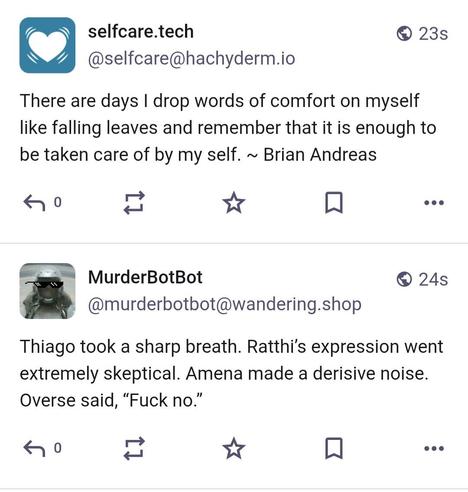 One trööt by the MurderBotBot saying 'Thiago took a sharp breath. Ratthi’s expression went extremely skeptical. Amena made a derisive noise. Overse said, “Fuck no.”' and one by selfcare.tech saying 'There are days I drop words of comfort on myself like falling leaves and remember that it is enough to be taken care of by my self. ~ Brian Andreas'