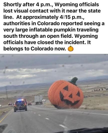 Photo of a large inflatable jack-o’-lantern by the side of a desolate highway in the West.
Shortly after 4 p.m., Wyoming officials lost visual contact with it near the state line. At approximately 4:15 p.m., authorities in Colorado reported seeing a very large inflatable pumpkin traveling south through an open field. Wyoming officials have closed the incident. It belongs to Colorado now.