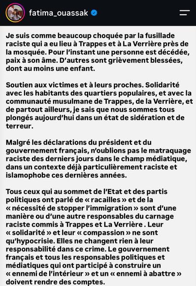 Texte de Fatima Ouassak sur Instagram

"Je suis comme beaucoup choquée par la fusillade raciste qui a eu lieu à Trappes et à La Verrière près de la mosquée. Pour l'instant une personne est décédée, paix à son âme. D'autres sont grièvement blessées, dont au moins une enfant.
Soutien aux victimes et à leurs proches. Solidarité avec les habitants des quartiers populaires, et avec la communauté musulmane de Trappes, de la Verrière, et de partout ailleurs, je sais que nous sommes tous plongés aujourd'hui dans un état de sidération et de terreur.
Malgré les déclarations du président et du gouvernement français, n'oublions pas le matraquage raciste des derniers jours dans le champ médiatique, dans un contexte déjà particulièrement raciste et islamophobe ces dernières années.
Tous ceux qui au sommet de l'Etat et des partis politiques ont parlé de < racailles > et de la < nécessité de stopper l'immigration > sont d'une manière ou d'une autre responsables du carnage raciste commis à Trappes et La Verrière . Leur < solidarité > et leur < compassion > ne sont qu'hypocrisie. Elles ne changent rien à leur responsabilité dans ce crime. Le gouvernement français et tous les responsables politiques et médiatiques qui ont participé à construire un < ennemi de l'intérieur > et un < ennemi à abattre > doivent rendre des comptes."