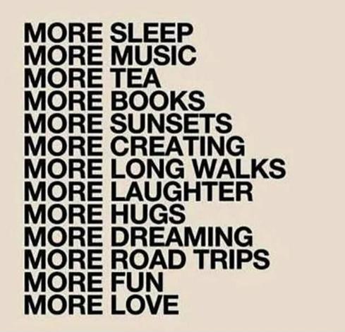 MORE SLEEP
MORE MUSIC
MORE TEA
MORE BOOKS
MORE SUNSETS
MORE CREATING
MORE LONG WALKS
MORE LAUGHTER
MORE HUGS
MORE DREAMING
MORE ROAD TRIPS
MORE FUN
MORE LOVE
MORE ALT TEXT BECAUSE EXCLUDING PEOPLE IS UNACCEPTABLE