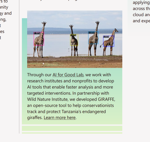 Through our Al for Good Lab we work with
research institutes and nonprofits to develop
Al tools that enable faster analysis and more
targeted interventions. In partnership with
Wild Nature Institute, we developed GIRAFFE,
an open-source tool to help conservationists
track and protect Tanzania's endangered
giraffes. Learn more here.

AI detection highlighting four giraffes by a lakeshore with colored bounding boxes and confidence scores, illustrating a conservation tool used to track and protect Tanzania’s endangered giraffes.
