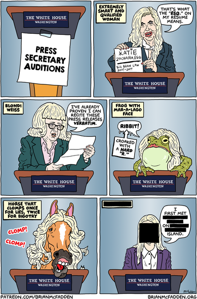 (panel 1 - Title on a sign taped to a White House lectern.)
White House Press Secretary Auditions
(panel 2 - Katie Zacharia holding a crayon resume.)
Extremely Smart and Qualified Woman
Zacharia, "That's what the 'ESQ.' on my resume means."
(panel 3 - Bari Weiss in a cheap blonde wig.)
Blondi Weiss
Weiss, "I've already proven I can recite these press releases verbatim."
(panel 4 - A frog wearing a cheap blonde wig.)
Frog with Mar-A-Lago Face
frog, "RIBBIT!" (With a hard 'R.')
(panel 5 - A horse wearing a cheap blonde wig.)
Horse That Clomps Once for Lies, Twice for Bigotry
sound FX, "CLOMP! CLOMP!"
(panel 6 - A young woman's redacted face.)
[REDACTED]
child, "I first met REDACTED on REDACTED's island."