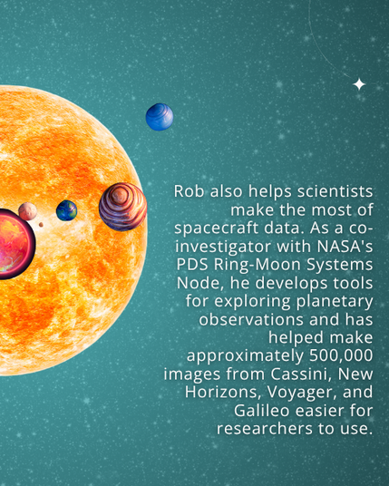 Text: Rob also helps scientists make the most of spacecraft data. As a co-investigator with NASA's PDS Ring-Moon Systems Node, he develops tools for exploring planetary observations and has helped make approximately 500,000 images from Cassini, New Horizons, Voyager, and Galileo easier for researchers to use. Background: Starry night sky with graphics of a star and exoplanets.