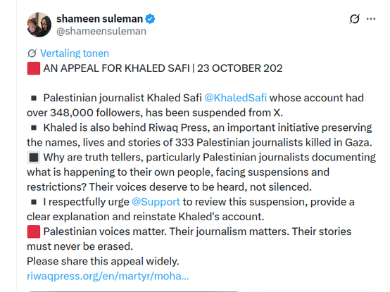 @shameensuleman on X

[I AN APPEAL FOR KHALED SAFI | 23 OCTOBER 202
= Palestinian journalist Khaled Safi @KhaledSafi whose account had
over 348,000 followers, has been suspended from X.
= Khaled is also behind Riwaq Press, an important initiative preserving
the names, lives and stories of 333 Palestinian journalists killed in Gaza.
BW Why are truth tellers, particularly Palestinian journalists documenting
what is happening to their own people, facing suspensions and
restrictions? Their voices deserve to be heard, not silenced.
= I respectfully urge @Support to review this suspension, provide a
clear explanation and reinstate Khaled's account.
[BB Palestinian voices matter. Their journalism matters. Their stories
must never be erased.
Please share this appeal widely.
riwaqpress.org/en/martyr/moha...