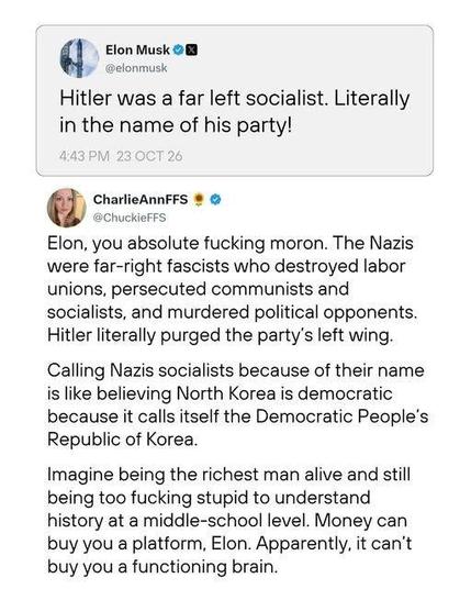 Elon Musk posted the following: Hitler was a far left socialist. Literally in the name of his party!

Charlie Ann FFS replied: 

Elon, you absolute fucking moron. The Nazis
were far-right fascists who destroyed labor
unions, persecuted communists and
socialists, and murdered political opponents.
Hitler literally purged the party's left wing.
Calling Nazis socialists because of their name
is like believing North Korea is democratic
because it calls itself the Democratic People's
Republic of Korea.
Imagine being the richest man alive and still
being too fucking stupid to understand
history at a middle-school level. Money can
buy you a platform, Elon. Apparently, it can't
buy you a functioning brain.