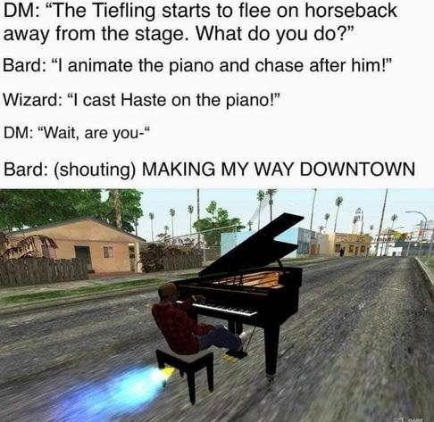 A picture from a video game of a man riding and playing a rocket powered piano skidding down the street. It's captioned.
DM: the tiefling starts to flee on horseback away from the stage. What do you do? 
Bard: I animate the piano and chase after him. 
Wizard: I cast haste on the piano! 
DM: Wait, what are you...
Bard (shouting): MAKING MY WAY DOWNTOWN