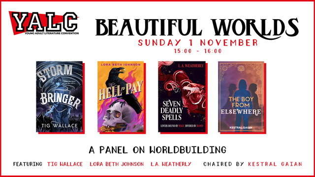 An image containing the Young Adult Literature Convention logo, the title 'Beautiful Worlds, Sunday 1st November 15:00 - 16:00" and then four book covers for: Storm Bringer by Tig Wallace, Hell to Pay by Lora Beth Johnson, Seven Deadly Spells by L. A. Weatherly, and The Boy From Elsewhere by Kestral Gaian. Underneath the book covers it says "A panel on worldbuilding featuring Tig Wallace, Lora Beth Johnson, L. A. Weatherly, chaired by Kestral Gaian."