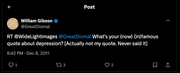 William Gibson
@GreatDismal

RT @WideLightImages @GreatDismal What's your (now) (in)famous quote about depression? [Actually not my quote. Never said it.]
