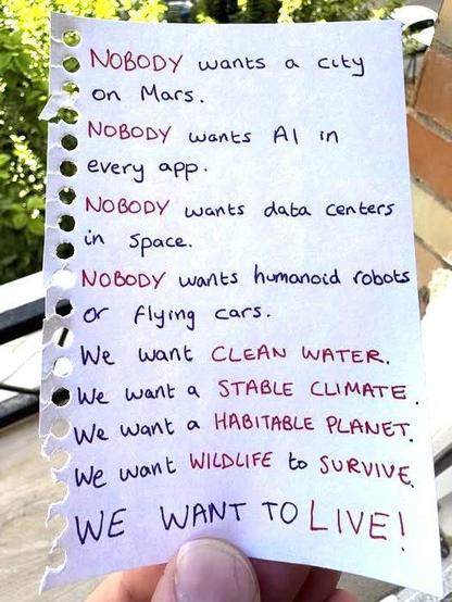 Nobody wants a city on Mars
Nobody wants Ai in every app
Nobody wants data centers in space
Nobody wants humanoid robots or flying cars
We want CLEAN WATER
We want a STABLE CLIMATE
We want a HABITABLE PLANET
We want WILDLIFE to SURVIVE
WE WANT TO LIVE!