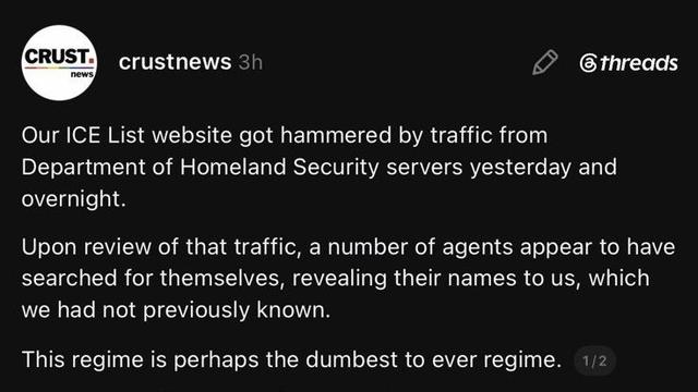 CRUST

news

crustnews

3h

threads

Our ICE List website got hammered by traffic from Department of Homeland Security servers yesterday and overnight.

Upon review of that traffic, a number of agents appear to have searched for themselves, revealing their names to us, which we had not previously known.

This regime is perhaps the dumbest to ever regime.

1/2